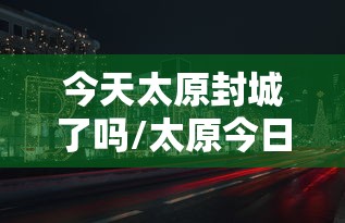 今天太原封城了吗/太原今日封闭通知最新 今天太原封城了吗/太原今日封闭通知最新