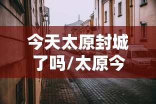 今天太原封城了吗/太原今日封闭通知最新 今天太原封城了吗/太原今日封闭通知最新