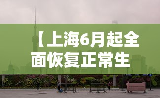 【上海6月起全面恢复正常生产生活秩序,上海什么时候能回到以前】