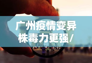 广州疫情变异株毒力更强/广州病毒2026最新消息今天封城 广州疫情变异株毒力更强/广州病毒2026最新消息今天封城