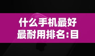 什么手机最好最耐用排名:目前什么牌子的手机最好用 什么手机最好最耐用排名:目前什么牌子的手机最好用