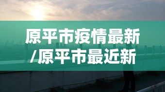 原平市疫情最新/原平市最近新闻 原平市疫情最新/原平市最近新闻