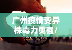 广州疫情变异株毒力更强/广州疫情病毒传播快传播力强