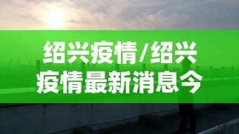 绍兴疫情/绍兴疫情最新消息今天 绍兴疫情/绍兴疫情最新消息今天