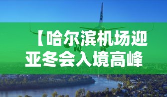 【哈尔滨机场迎亚冬会入境高峰,哈尔滨机场是否正常运行】