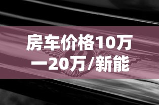 房车价格10万一20万/新能源房车价格10万一20万 房车价格10万一20万/新能源房车价格10万一20万