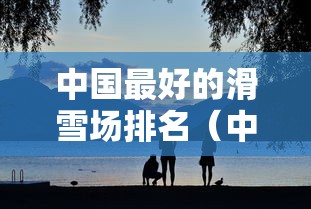 中国最好的滑雪场排名（中国最顶尖滑雪场排名）