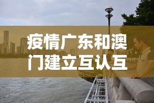 疫情广东和澳门建立互认互通/广东与澳门的关系 疫情广东和澳门建立互认互通/广东与澳门的关系