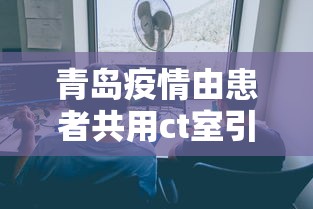 青岛疫情由患者共用ct室引发的简单介绍