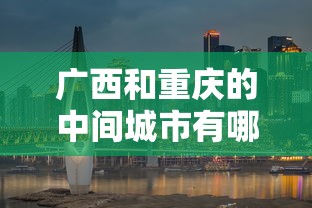 广西和重庆的中间城市有哪些/广西和重庆的中间城市有哪些呢 广西和重庆的中间城市有哪些/广西和重庆的中间城市有哪些呢