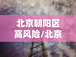 北京朝阳区高风险/北京朝阳区高风险地区名单 北京朝阳区高风险/北京朝阳区高风险地区名单