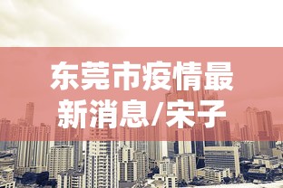 东莞市疫情最新消息/宋子文的简介 东莞市疫情最新消息/宋子文的简介