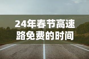 24年春节高速路免费的时间（春节高速费免费时间2025年）