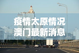 疫情太原情况澳门最新消息/山西太原疫情信息 疫情太原情况澳门最新消息/山西太原疫情信息
