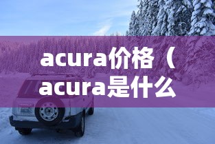 acura价格(acura是什么车多少钱) acura价格(acura是什么车多少钱)