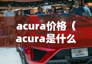 acura价格(acura是什么车多少钱) acura价格(acura是什么车多少钱)