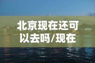 北京现在还可以去吗/现在还可以去北京旅游吗