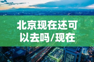 北京现在还可以去吗/现在还可以去北京旅游吗