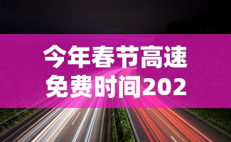 今年春节高速免费时间2024(今年春节高速免到几号) 今年春节高速免费时间2024(今年春节高速免到几号)