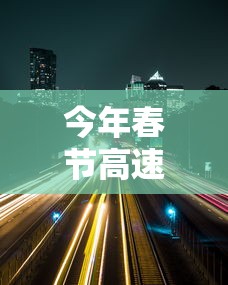 今年春节高速免费时间2024(今年春节高速免到几号) 今年春节高速免费时间2024(今年春节高速免到几号)