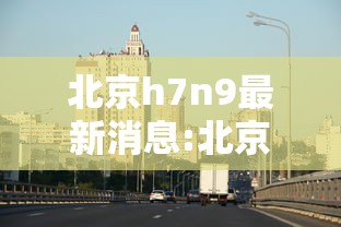 北京h7n9最新消息:北京疫情最新消息实时发布 北京h7n9最新消息:北京疫情最新消息实时发布