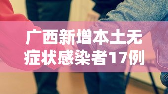 广西新增本土无症状感染者17例/广西壮族自治区1例