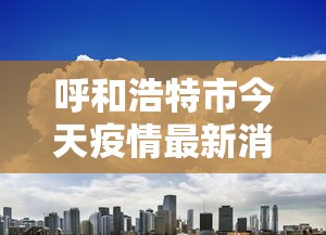 呼和浩特市今天疫情最新消息:呼和浩特发布紧急预警