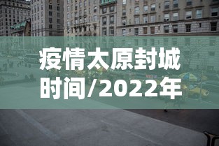 疫情太原封城时间/2022年太原封控了几次 疫情太原封城时间/2022年太原封控了几次
