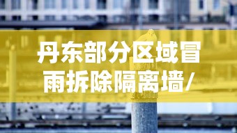 丹东部分区域冒雨拆除隔离墙/丹东遭遇罕见强降雨 丹东部分区域冒雨拆除隔离墙/丹东遭遇罕见强降雨