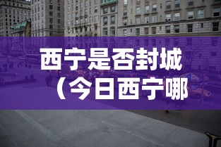 西宁是否封城(今日西宁哪里封路了) 西宁是否封城(今日西宁哪里封路了)