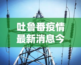 吐鲁番疫情最新消息今天/吐鲁番最新天气实况 吐鲁番疫情最新消息今天/吐鲁番最新天气实况