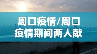 周口疫情/周口疫情期间两人献血浆新闻视频播放 周口疫情/周口疫情期间两人献血浆新闻视频播放