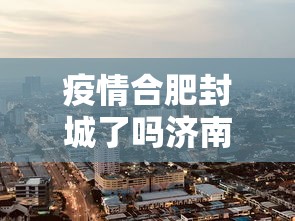 疫情合肥封城了吗济南最新消息/合肥最新通知今天 疫情合肥封城了吗济南最新消息/合肥最新通知今天
