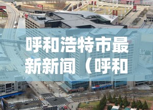 呼和浩特市最新新闻(呼和浩特最近新闻头条新闻) 呼和浩特市最新新闻(呼和浩特最近新闻头条新闻)