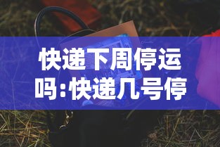 快递下周停运吗:快递几号停运过年2024年 快递下周停运吗:快递几号停运过年2024年