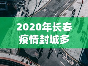 2020年长春疫情封城多久:长春市新冠疫情封城到解封时间 2020年长春疫情封城多久:长春市新冠疫情封城到解封时间