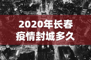 2020年长春疫情封城多久:长春市新冠疫情封城到解封时间 2020年长春疫情封城多久:长春市新冠疫情封城到解封时间