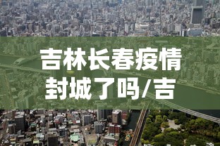 吉林长春疫情封城了吗/吉林长春疫情封城了吗现在