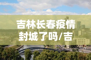 吉林长春疫情封城了吗/吉林长春疫情封城了吗现在