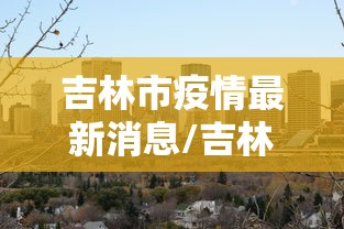 吉林市疫情最新消息/吉林市刚刚的消息 吉林市疫情最新消息/吉林市刚刚的消息