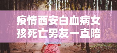 疫情西安白血病女孩死亡男友一直陪着新闻(女子白血病病逝) 疫情西安白血病女孩死亡男友一直陪着新闻(女子白血病病逝)