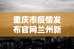 重庆市疫情发布官网兰州新闻/重庆最新发布 重庆市疫情发布官网兰州新闻/重庆最新发布