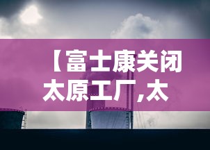 【富士康关闭太原工厂,太原富士康现状如何】 【富士康关闭太原工厂,太原富士康现状如何】