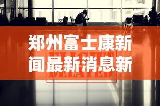 郑州富士康新闻最新消息新闻/郑州富士康现状最新