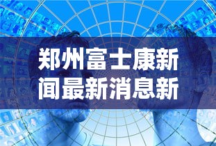 郑州富士康新闻最新消息新闻/郑州富士康现状最新