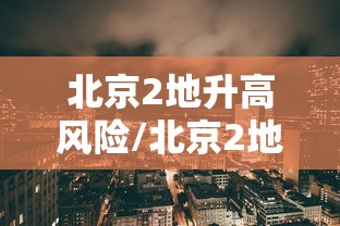 北京2地升高风险/北京2地升高风险区10地升中风险区 北京2地升高风险/北京2地升高风险区10地升中风险区