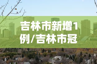 吉林市新增1例/吉林市冠状疫情 吉林市新增1例/吉林市冠状疫情