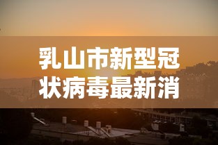 乳山市新型冠状病毒最新消息(乳山新闻今日最新消息直播视频) 乳山市新型冠状病毒最新消息(乳山新闻今日最新消息直播视频)