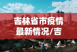 吉林省市疫情最新情况/吉林省市疫情最新情况最新消息 吉林省市疫情最新情况/吉林省市疫情最新情况最新消息