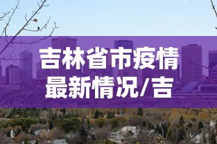 吉林省市疫情最新情况/吉林省市疫情最新情况最新消息 吉林省市疫情最新情况/吉林省市疫情最新情况最新消息
